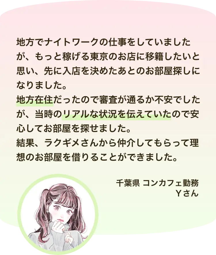 地方でナイトワークの仕事をしていましたが、もっと稼げる東京のお店に移籍したいと思い、先に入店を決めたあとのお部屋探しになりました。 地方在住だったので審査が通るか不安でしたが、当時のリアルな状況を伝えていたので安心してお部屋を探せました。 結果、ラクギメさんから仲介してもらって理想のお部屋を借りることができました。千葉県 コンカフェ勤務 Ｙさん