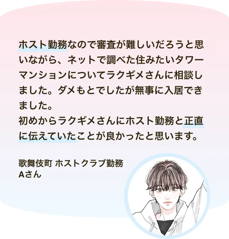 ホスト勤務なので審査が難しいだろうと思いながら、ネットで調べた住みたいタワーマンションについてラクギメさんに相談しました。ダメもとでしたが無事に入居できました。 初めからラクギメさんにホスト勤務と正直に伝えていたことが良かったと思います。歌舞伎町 ホストクラブ勤務 Aさん