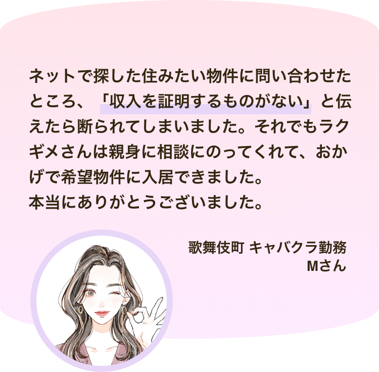 ネットで探した住みたい物件に問い合わせたところ、「収入を証明するものがない」と伝えたら断られてしまいました。それでもラクギメさんは親身に相談にのってくれて、おかげで希望物件に入居できました。 本当にありがとうございました。歌舞伎町 キャバクラ勤務 Mさん