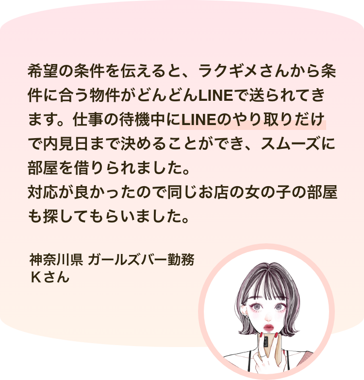 ネットで探した住みたい物件に問い合わせたところ、「収入を証明するものがない」と伝えたら断られてしまいました。それでもラクギメさんは親身に相談にのってくれて、おかげで希望物件に入居できました。 本当にありがとうございました。神奈川県 ガールズバー勤務 Ｋさん