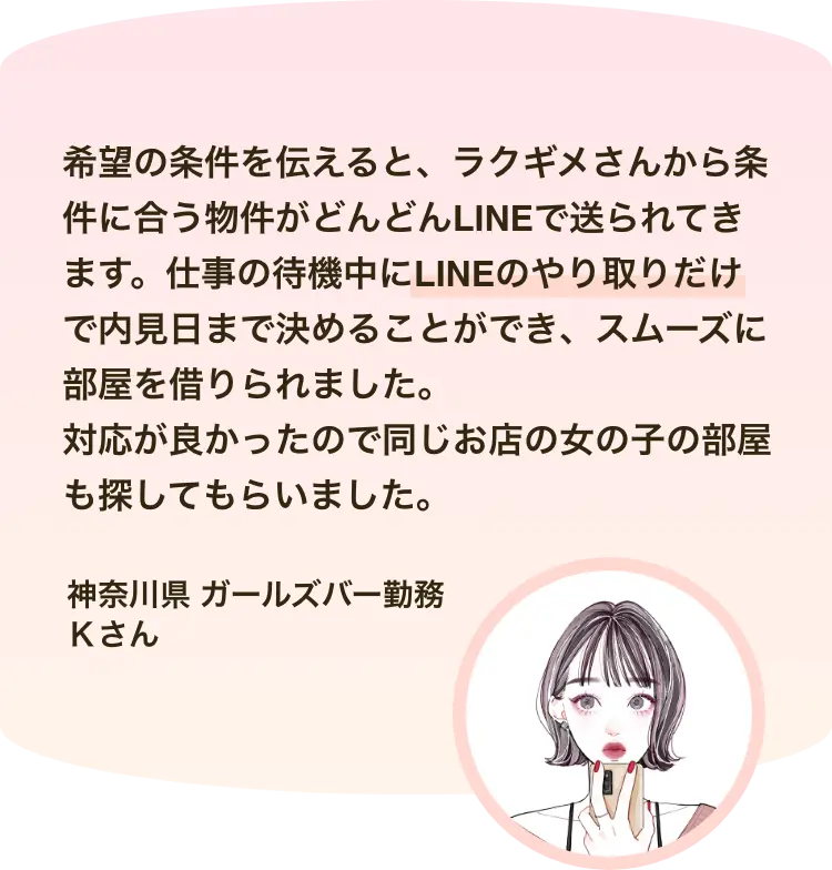 ネットで探した住みたい物件に問い合わせたところ、「収入を証明するものがない」と伝えたら断られてしまいました。それでもラクギメさんは親身に相談にのってくれて、おかげで希望物件に入居できました。 本当にありがとうございました。神奈川県 ガールズバー勤務 Ｋさん